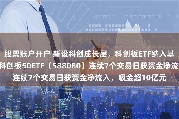股票账户开户 新设科创成长层，科创板ETF纳入基金投顾配置范围，科创板50ETF（588080）连续7个交易日获资金净流入，吸金超10亿元
