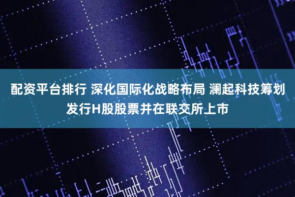 配资平台排行 深化国际化战略布局 澜起科技筹划发行H股股票并在联交所上市