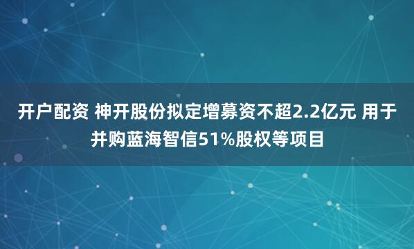 开户配资 神开股份拟定增募资不超2.2亿元 用于并购蓝海智信51%股权等项目
