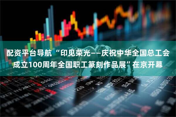 配资平台导航 “印见荣光——庆祝中华全国总工会成立100周年全国职工篆刻作品展”在京开幕