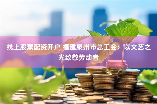 线上股票配资开户 福建泉州市总工会：以文艺之光致敬劳动者