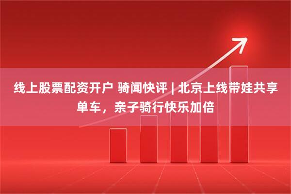 线上股票配资开户 骑闻快评 | 北京上线带娃共享单车，亲子骑行快乐加倍