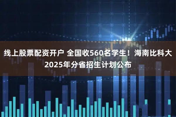 线上股票配资开户 全国收560名学生！海南比科大2025年分省招生计划公布