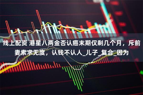 线上配资 港星八两金否认癌末期仅剩几个月，斥前妻索求无度，认钱不认人_儿子_复合_因为