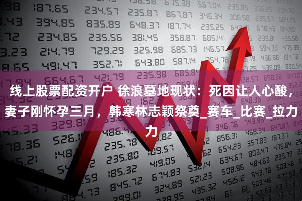 线上股票配资开户 徐浪墓地现状：死因让人心酸，妻子刚怀孕三月，韩寒林志颖祭奠_赛车_比赛_拉力