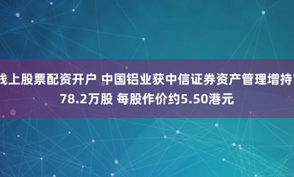 线上股票配资开户 中国铝业获中信证券资产管理增持778.2万股 每股作价约5.50港元