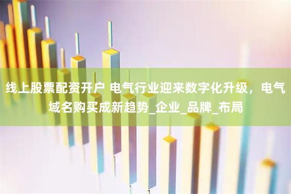 线上股票配资开户 电气行业迎来数字化升级，电气域名购买成新趋势_企业_品牌_布局
