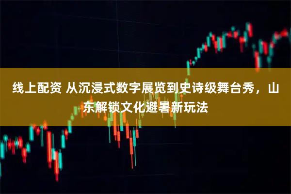 线上配资 从沉浸式数字展览到史诗级舞台秀，山东解锁文化避暑新玩法