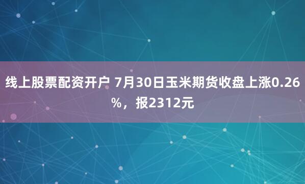 线上股票配资开户 7月30日玉米期货收盘上涨0.26%，报2312元