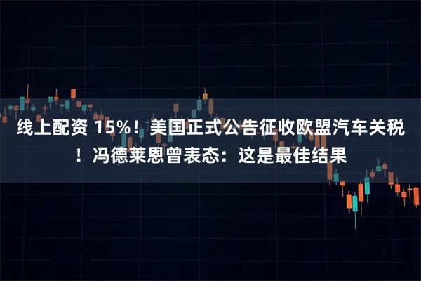 线上配资 15%！美国正式公告征收欧盟汽车关税！冯德莱恩曾表态：这是最佳结果
