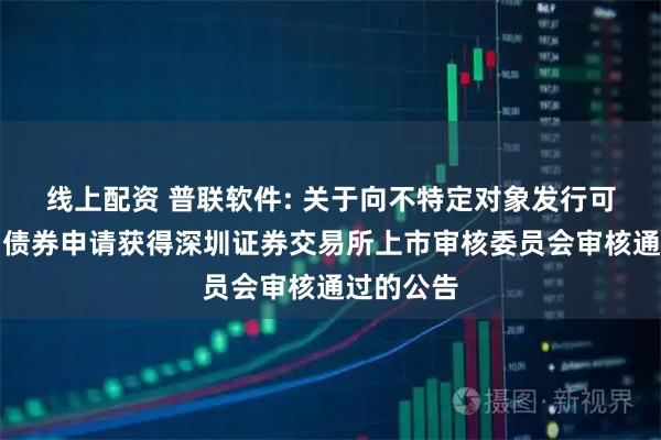 线上配资 普联软件: 关于向不特定对象发行可转换公司债券申请获得深圳证券交易所上市审核委员会审核通过的公告