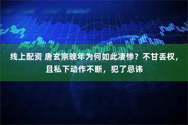 线上配资 唐玄宗晚年为何如此凄惨？不甘丢权，且私下动作不断，犯了忌讳