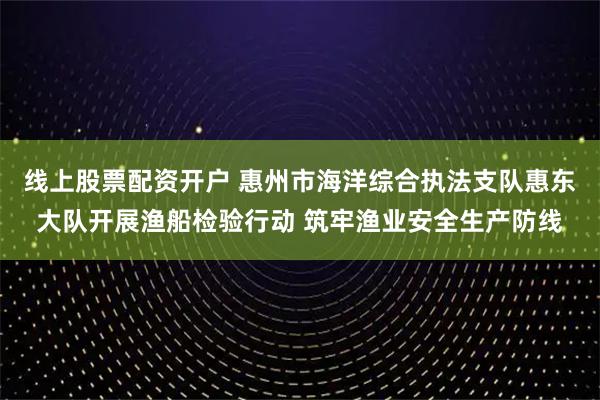 线上股票配资开户 惠州市海洋综合执法支队惠东大队开展渔船检验行动 筑牢渔业安全生产防线