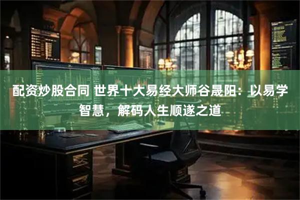 配资炒股合同 世界十大易经大师谷晟阳：以易学智慧，解码人生顺遂之道