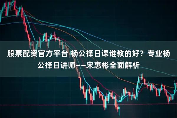 股票配资官方平台 杨公择日课谁教的好？专业杨公择日讲师——宋惠彬全面解析