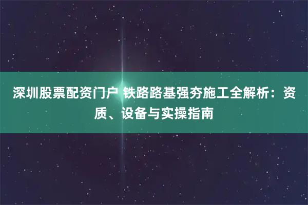 深圳股票配资门户 铁路路基强夯施工全解析：资质、设备与实操指南